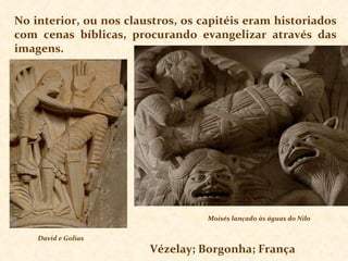 No interior, ou nos claustros, os capitéis eram historiados com cenas bíblicas, procurando evangelizar através das imagens. David e Golias Moisés lançado às águas do Nilo Vézelay; Borgonha; França 
