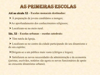Até ao século XI  – Escolas monacais destinadas:    À preparação de jovens candidatos a monges;  Ao aprofundamento dos conhecimentos religiosos;    Localizam-se no meio rural. Séc. XI  – Escolas urbanas – escolas catedrais:    Têm tutela da Igreja,    Localizam-se no centro da cidade participando do seu dinamismo e do seu espírito;  Dirigem-se a um público mais vasto (clérigos e leigos);    Satisfazem as novas necessidades da administração e da economia (juristas, escrivães, notários são agora os novos funcionários de apoio ao crescente dinamismo urbano). 