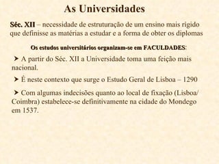 As Universidades Séc. XII  – necessidade de estruturação de um ensino mais rígido que definisse as matérias a estudar e a forma de obter os diplomas Os estudos universitários organizam-se em FACULDADES :    A partir do Séc. XII a Universidade toma uma feição mais nacional.    É neste contexto que surge o Estudo Geral de Lisboa – 1290    Com algumas indecisões quanto ao local de fixação (Lisboa/Coimbra) estabelece-se definitivamente na cidade do Mondego em 1537. 