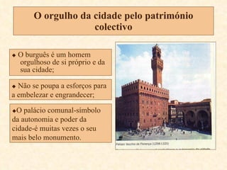 O orgulho da cidade pelo património colectivo    O burguês é um homem orgulhoso de si próprio e da sua cidade;    Não se poupa a esforços para a embelezar e engrandecer;  O palácio comunal-símbolo da autonomia e poder da cidade-é muitas vezes o seu mais belo monumento. 