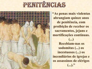 “ As penas mais violentas abrangiam quinze anos de penitência, com proibição de receber os sacramentos, jejuns e mortificações contínuas.(...) Recebiam-nas os sodomitas (...) os incestuosos (...) os incendiários de igrejas e os assassinos de clérigos (...).” 