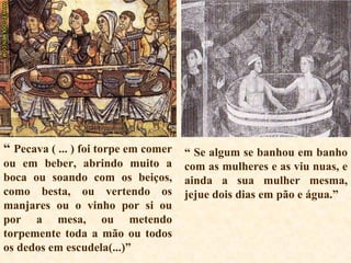 “  Pecava ( ... ) foi torpe em comer ou em beber, abrindo muito a boca ou soando com os beiços, como besta, ou vertendo os manjares ou o vinho por si ou por a mesa, ou metendo torpemente toda a mão ou todos os dedos em escudela(...)” “  Se algum se banhou em banho com as mulheres e as viu nuas, e ainda a sua mulher mesma, jejue dois dias em pão e água.”  