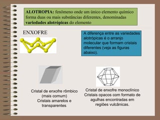 ALOTROPIA: fenômeno onde um único elemento químico
forma duas ou mais substâncias diferentes, denominadas
variedades alotrópicas do elemento
A diferença entre as variedades
alotrópicas é o arranjo
molecular que formam cristais
diferentes (veja as figuras
abaixo).
Cristal de enxofre rômbico
(mais comum)
Cristais amarelos e
transparentes.
Cristal de enxofre monoclínico
Cristais opacos com formato de
agulhas encontradas em
regiões vulcânicas.
ENXOFRE
 
