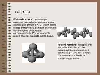 Fósforo branco: é constituído por
pequenas moléculas formadas por quatro
átomos. Sua fórmula é P4
. O P4
é um sólido
branco cristalino que, ao entrar em contato
com o oxigênio do ar, queima
espontaneamente. Por ser altamente
reativo deve ser guardado dentro d’água.
Fósforo vermelho: não apresenta
estrutura determinada, mas
existem evidências de que ele é
constituído por uma cadeia longa,
por isso sua fórmula é Pn
(n:
número indeterminado.
FÓSFORO
 