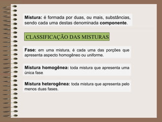 Mistura: é formada por duas, ou mais, substâncias,
sendo cada uma destas denominada componente.
CLASSIFICAÇÃO DAS MISTURAS
Fase: em uma mistura, é cada uma das porções que
apresenta aspecto homogêneo ou uniforme.
Mistura homogênea: toda mistura que apresenta uma
única fase.
Mistura heterogênea: toda mistura que apresenta pelo
menos duas fases.
 