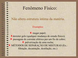 Fenômeno Físico:
Não altera estrutura íntima da matéria.
Exemplos:
rasgar papel;
derreter gelo (qualquer mudança de estado físico);
passagem de corrente elétrica por um fio de cobre;
pulverização de uma rocha;
MÉTODOS DE SEPARAÇÃO DE MISTURAS (Ex.:
filtração, decantação, destilação, etc.)
 