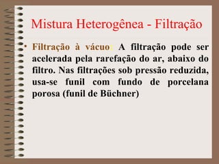 Mistura Heterogênea - Filtração
• Filtração à vácuo: A filtração pode ser
acelerada pela rarefação do ar, abaixo do
filtro. Nas filtrações sob pressão reduzida,
usa-se funil com fundo de porcelana
porosa (funil de Büchner)
 