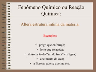 Fenômeno Químico ou Reação
Química:
Altera estrutura íntima da matéria.
Exemplos:
• prego que enferruja;
• leite que se azeda;
• dissolução do “sal de fruta” em água;
• cozimento do ovo;
• a floresta que se queima etc.
 