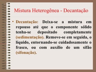 Mistura Heterogênea - Decantação
• Decantação: Deixa-se a mistura em
repouso até que o componente sólido
tenha-se depositado completamente
(sedimentação). Remove-se em seguida, o
líquido, entornando-se cuidadosamente o
frasco, ou com auxílio de um sifão
(sifonação).
 