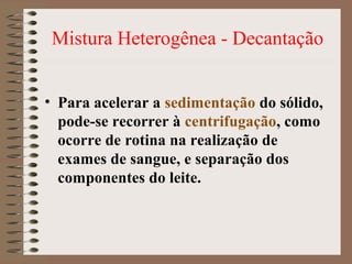 Mistura Heterogênea - Decantação
• Para acelerar a sedimentação do sólido,
pode-se recorrer à centrifugação, como
ocorre de rotina na realização de
exames de sangue, e separação dos
componentes do leite.
 