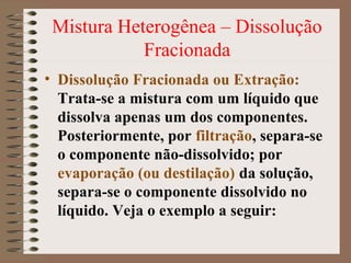 Mistura Heterogênea – Dissolução
Fracionada
• Dissolução Fracionada ou Extração:
Trata-se a mistura com um líquido que
dissolva apenas um dos componentes.
Posteriormente, por filtração, separa-se
o componente não-dissolvido; por
evaporação (ou destilação) da solução,
separa-se o componente dissolvido no
líquido. Veja o exemplo a seguir:
 