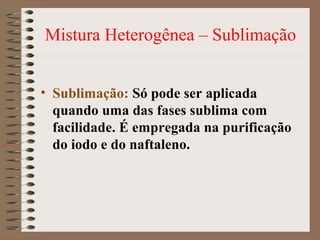 Mistura Heterogênea – Sublimação
• Sublimação: Só pode ser aplicada
quando uma das fases sublima com
facilidade. É empregada na purificação
do iodo e do naftaleno.
 