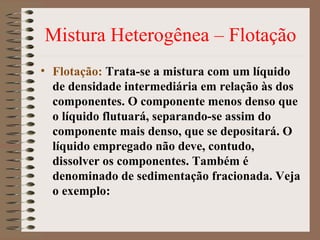 Mistura Heterogênea – Flotação
• Flotação: Trata-se a mistura com um líquido
de densidade intermediária em relação às dos
componentes. O componente menos denso que
o líquido flutuará, separando-se assim do
componente mais denso, que se depositará. O
líquido empregado não deve, contudo,
dissolver os componentes. Também é
denominado de sedimentação fracionada. Veja
o exemplo:
 