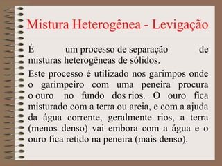É um processo de separação de
misturas heterogêneas de sólidos.
Este processo é utilizado nos garimpos onde
o garimpeiro com uma peneira procura
o ouro no fundo dos rios. O ouro fica
misturado com a terra ou areia, e com a ajuda
da água corrente, geralmente rios, a terra
(menos denso) vai embora com a água e o
ouro fica retido na peneira (mais denso).
 