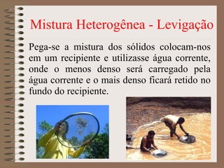 Pega-se a mistura dos sólidos colocam-nos
em um recipiente e utilizasse água corrente,
onde o menos denso será carregado pela
água corrente e o mais denso ficará retido no
fundo do recipiente.
Mistura Heterogênea - Levigação
 