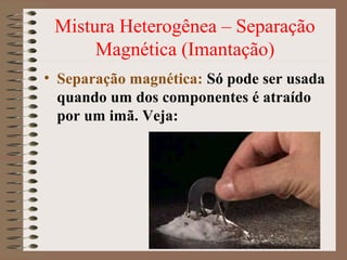 Mistura Heterogênea – Separação
Magnética (Imantação)
• Separação magnética: Só pode ser usada
quando um dos componentes é atraído
por um imã. Veja:
 