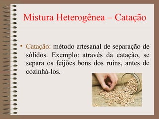 Mistura Heterogênea – Catação
• Catação: método artesanal de separação de
sólidos. Exemplo: através da catação, se
separa os feijões bons dos ruins, antes de
cozinhá-los.
 