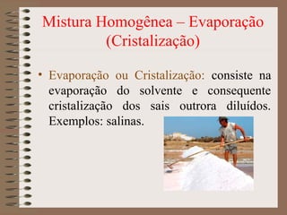 Mistura Homogênea – Evaporação
(Cristalização)
• Evaporação ou Cristalização: consiste na
evaporação do solvente e consequente
cristalização dos sais outrora diluídos.
Exemplos: salinas.
 