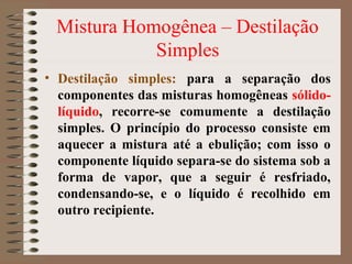Mistura Homogênea – Destilação
Simples
• Destilação simples: para a separação dos
componentes das misturas homogêneas sólido-
líquido, recorre-se comumente a destilação
simples. O princípio do processo consiste em
aquecer a mistura até a ebulição; com isso o
componente líquido separa-se do sistema sob a
forma de vapor, que a seguir é resfriado,
condensando-se, e o líquido é recolhido em
outro recipiente.
 