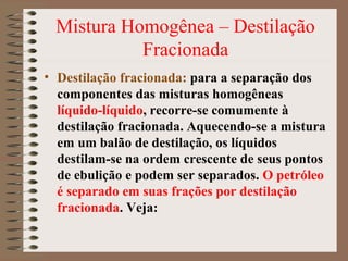 Mistura Homogênea – Destilação
Fracionada
• Destilação fracionada: para a separação dos
componentes das misturas homogêneas
líquido-líquido, recorre-se comumente à
destilação fracionada. Aquecendo-se a mistura
em um balão de destilação, os líquidos
destilam-se na ordem crescente de seus pontos
de ebulição e podem ser separados. O petróleo
é separado em suas frações por destilação
fracionada. Veja:
 