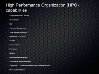 High Performance Organization (HPO)
capabilities
•   Corporate Vision & Values

•   Recruitment

•   HR

•   Training & Development

•   Trust & Communication

•   Innovation & Creativity

•   Change

•   Empowerment

•   Delegation

•   Quality

•   Knowledge Management

•   Customer & Market strategies

•   Alignment – Customer/Brand/Employee and Operations

•   Measurement/Metrics
 