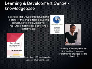 Learning & Development Centre -
knowledgebase
 Learning and Development Center is
 a state-of-the-art platform delivering
    powerful and effective learner
  resources that increase enterprise
             performance.




                                              Learning & development on
                                                the desktop – measure
                                             performance changes via the
               More than 100 best practice            online tools
                guides, plus workbooks
 