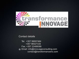 Contact details
  Tel. +357 99697484
       +357 96527335
  Fax. +357 22488088
  Email: info@innovageconsulting.com
        contact@transformanceinc.com
 