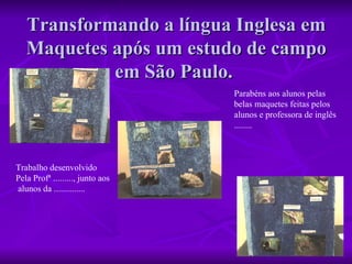 Transformando a língua Inglesa em Maquetes após um estudo de campo em São Paulo.  Trabalho desenvolvido  Pela Profª ........., junto aos alunos da ..............  Parabéns aos alunos pelas  belas maquetes feitas pelos  alunos e professora de inglês ........ 