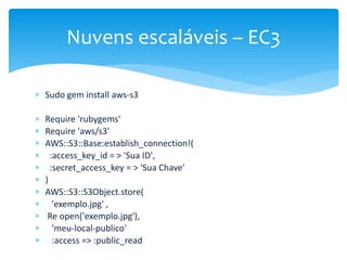  Sudo gem install aws-s3
 Require 'rubygems'
 Require 'aws/s3'
 AWS::S3::Base:establish_connection!(
 :access_key_id = > 'Sua ID',
 :secret_access_key = > 'Sua Chave'
 )
 AWS::S3::S3Object.store(
 'exemplo.jpg' ,
 Re open('exemplo.jpg'),
 'meu-local-publico'
 :access => :public_read
Nuvens escaláveis – EC3
 