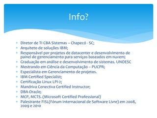  Diretor de TI CBA Sistemas – Chapecó - SC;
 Arquiteto de soluções IBM;
 Responsável por projetos de datacenter e desenvolvimento de
painel de gerenciamento para serviços baseados em nuvem;
 Graduação em análise e desenvolvimento de sistemas. UNOESC
 Mestrando em Ciência da Computação – PUCPR;
 Especialista em Gerenciamento de projetos.
 IBM Certified Specialist;
 Certificação Linux LPI-2;
 Mandriva Conectiva Certified Instructor;
 DBA Oracle;
 MCP, MCTS. (Microsoft Certified Professional)
 Palestrante FISL(Fórum Internacional de Software Livre) em 2008,
2009 e 2010
Info?
 