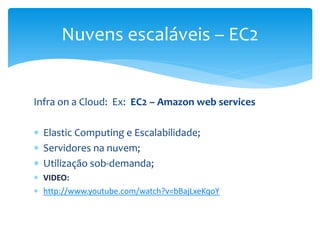 Infra on a Cloud: Ex: EC2 – Amazon web services
 Elastic Computing e Escalabilidade;
 Servidores na nuvem;
 Utilização sob-demanda;
 VIDEO:
 http://www.youtube.com/watch?v=bBajLxeKqoY
Nuvens escaláveis – EC2
 