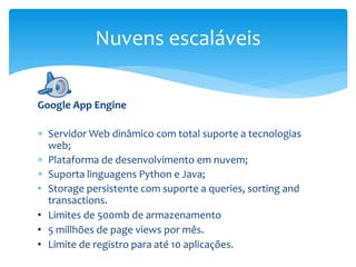 Google App Engine
 Servidor Web dinâmico com total suporte a tecnologias
web;
 Plataforma de desenvolvimento em nuvem;
 Suporta linguagens Python e Java;
• Storage persistente com suporte a queries, sorting and
transactions.
• Limites de 500mb de armazenamento
• 5 millhões de page views por mês.
• Limite de registro para até 10 aplicações.
Nuvens escaláveis
 