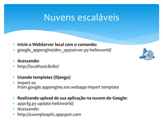  Inicie o WebServer local com o comando:
 google_appengine/dev_appserver.py helloworld/
 Acessando:
 http://localhost:8080/
 Usando templates (Django)
 import os
from google.appengine.ext.webapp import template
 Realizando upload de sua aplicação na nuvem do Google:
 appcfg.py update helloworld/
 Acessando:
 http://exemploaplic.appspot.com
Nuvens escaláveis
 