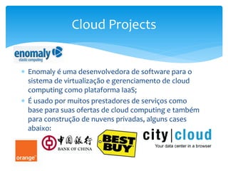  Enomaly é uma desenvolvedora de software para o
sistema de virtualização e gerenciamento de cloud
computing como plataforma IaaS;
 É usado por muitos prestadores de serviços como
base para suas ofertas de cloud computing e também
para construção de nuvens privadas, alguns cases
abaixo:
Cloud Projects
 