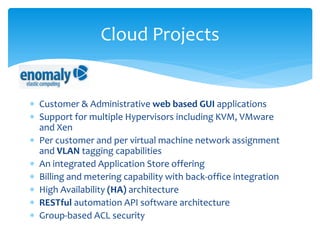  Customer & Administrative web based GUI applications
 Support for multiple Hypervisors including KVM, VMware
and Xen
 Per customer and per virtual machine network assignment
and VLAN tagging capabilities
 An integrated Application Store offering
 Billing and metering capability with back-office integration
 High Availability (HA) architecture
 RESTful automation API software architecture
 Group-based ACL security
Cloud Projects
 