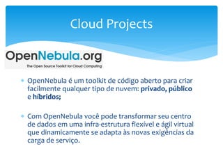  OpenNebula é um toolkit de código aberto para criar
facilmente qualquer tipo de nuvem: privado, público
e híbridos;
 Com OpenNebula você pode transformar seu centro
de dados em uma infra-estrutura flexível e ágil virtual
que dinamicamente se adapta às novas exigências da
carga de serviço.
Cloud Projects
 