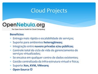 Benefícios:
 Entrega mais rápida e escalabilidade de serviços;
 Suporte para ambientes heterogêneos;
 Integração entre nuvens privadas e/ou públicas;
 Controle total do ciclo de vida do gerenciamento de
serviços virtualizados;
 Se encaixa em qualquer centro de dados existentes;
 Gestão centralizada da infra-estrutura virtual e física;
 Suporte Xen, KVM, VMware;
 Open-Source 
Cloud Projects
 