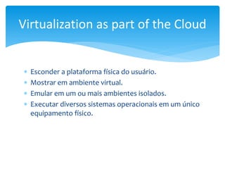  Esconder a plataforma física do usuário.
 Mostrar em ambiente virtual.
 Emular em um ou mais ambientes isolados.
 Executar diversos sistemas operacionais em um único
equipamento físico.
Virtualization as part of the Cloud
 