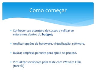  Conhecer sua estrutura de custos e validar se
estaremos dentro do budget;
 Analisar opções de hardware, virtualização, software.
 Buscar empresa parceira para apoio no projeto.
 Virtualizar servidores para teste com VMware ESXi
(free )
Como começar
 