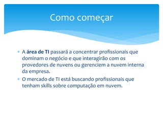  A área de TI passará a concentrar profissionais que
dominam o negócio e que interagirão com os
provedores de nuvens ou gerenciem a nuvem interna
da empresa.
 O mercado de TI está buscando profissionais que
tenham skills sobre computação em nuvem.
Como começar
 