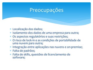  Localização dos dados;
 Isolamento dos dados de uma empresa para outra;
 Os aspectos regulatórios e suas restrições;
 O risco de lock-in e as condições de portabilidade de
uma nuvem para outra;
 Integração entre aplicações nas nuvens e on-premise;
 Falta de padrões;
 Falta de skills, questões de licenciamento de
software;
Preocupações
 