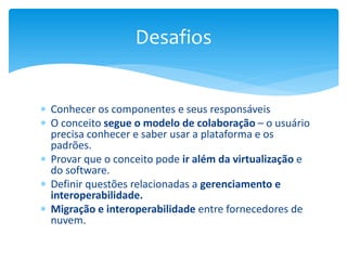  Conhecer os componentes e seus responsáveis
 O conceito segue o modelo de colaboração – o usuário
precisa conhecer e saber usar a plataforma e os
padrões.
 Provar que o conceito pode ir além da virtualização e
do software.
 Definir questões relacionadas a gerenciamento e
interoperabilidade.
 Migração e interoperabilidade entre fornecedores de
nuvem.
Desafios
 