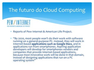  Reports of Pew Internet & American Life Project.
 “By 2020, most people won’t do their work with software
running on a general-purpose PC. Instead, they will work in
Internet-based applications such as Google Docs, and in
applications run from smartphones. Aspiring application
developers will develop for smartphones vendors and
companies that provide Internet-based applications,
because most innovative work will be done in that domain,
instead of designing applications that run on a PC
operating system”
The futuro do Cloud Computing
 