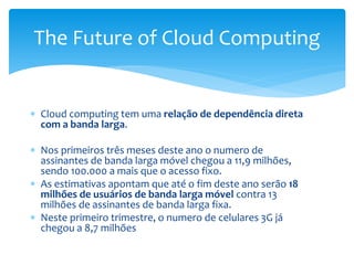  Cloud computing tem uma relação de dependência direta
com a banda larga.
 Nos primeiros três meses deste ano o numero de
assinantes de banda larga móvel chegou a 11,9 milhões,
sendo 100.000 a mais que o acesso fixo.
 As estimativas apontam que até o fim deste ano serão 18
milhões de usuários de banda larga móvel contra 13
milhões de assinantes de banda larga fixa.
 Neste primeiro trimestre, o numero de celulares 3G já
chegou a 8,7 milhões
The Future of Cloud Computing
 