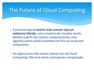  É provavel que o cenário mais comum seja um
ambiente híbrido, com a maioria das funções sendo
obtidas a partir das nuvens computacionais, mas
algumas outras ainda resistindo nos PCs ou na Nuvem
Corporativa.
 Em alguns anos não vamos chamar isso de Cloud
Computing. Não terá nome, será apenas computação.
The Future of Cloud Computing
 