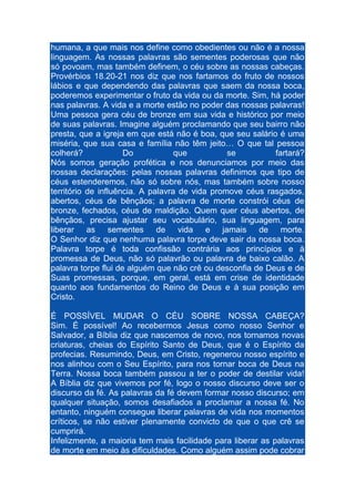 humana, a que mais nos define como obedientes ou não é a nossa
linguagem. As nossas palavras são sementes poderosas que não
só povoam, mas também definem, o céu sobre as nossas cabeças.
Provérbios 18.20-21 nos diz que nos fartamos do fruto de nossos
lábios e que dependendo das palavras que saem da nossa boca,
poderemos experimentar o fruto da vida ou da morte. Sim, há poder
nas palavras. A vida e a morte estão no poder das nossas palavras!
Uma pessoa gera céu de bronze em sua vida e histórico por meio
de suas palavras. Imagine alguém proclamando que seu bairro não
presta, que a igreja em que está não é boa, que seu salário é uma
miséria, que sua casa e família não têm jeito… O que tal pessoa
colherá?
Do
que
se
fartará?
Nós somos geração profética e nos denunciamos por meio das
nossas declarações: pelas nossas palavras definimos que tipo de
céus estenderemos, não só sobre nós, mas também sobre nosso
território de influência. A palavra de vida promove céus rasgados,
abertos, céus de bênçãos; a palavra de morte constrói céus de
bronze, fechados, céus de maldição. Quem quer céus abertos, de
bênçãos, precisa ajustar seu vocabulário, sua linguagem, para
liberar as sementes de vida e jamais de morte.
O Senhor diz que nenhuma palavra torpe deve sair da nossa boca.
Palavra torpe é toda confissão contrária aos princípios e à
promessa de Deus, não só palavrão ou palavra de baixo calão. A
palavra torpe flui de alguém que não crê ou desconfia de Deus e de
Suas promessas, porque, em geral, está em crise de identidade
quanto aos fundamentos do Reino de Deus e à sua posição em
Cristo.
É POSSÍVEL MUDAR O CÉU SOBRE NOSSA CABEÇA?
Sim. É possível! Ao recebermos Jesus como nosso Senhor e
Salvador, a Bíblia diz que nascemos de novo, nos tornamos novas
criaturas, cheias do Espírito Santo de Deus, que é o Espírito da
profecias. Resumindo, Deus, em Cristo, regenerou nosso espírito e
nos alinhou com o Seu Espírito, para nos tornar boca de Deus na
Terra. Nossa boca também passou a ter o poder de destilar vida!
A Bíblia diz que vivemos por fé, logo o nosso discurso deve ser o
discurso da fé. As palavras da fé devem formar nosso discurso; em
qualquer situação, somos desafiados a proclamar a nossa fé. No
entanto, ninguém consegue liberar palavras de vida nos momentos
críticos, se não estiver plenamente convicto de que o que crê se
cumprirá.
Infelizmente, a maioria tem mais facilidade para liberar as palavras
de morte em meio às dificuldades. Como alguém assim pode cobrar

 