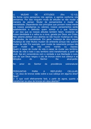 c)
MUDAR
DE
ATITUDES
(Rm
12.1-2).
Da forma como pensamos nós agimos, e agimos conforme nós
pensamos. Por isso ninguém muda de atitudes se não mudar a
maneira de pensar. Mudar de pensamentos é mudar de
mentalidade. Dependendo dos princípios que povoam nossa mente
(os nossos paradigmas ou valores), nossos pensamentos serão
estabelecidos e definirão quem somos e o que fazemos.
É por isso que as nossas atitudes também falam, revelando se
nossa identidade é a velha ou a nova, gerada por Deus, em Cristo.
Não adianta pleitear céus abertos se não houver mudança de vida,
de atitudes, de mentalidade. Em geral, mudança de céus requer
mudança de vida! Muitos mudam de ambiente porque não querem
mudar de vida! Por exemplo, quer mudar de casamento porque não
quer
mudar
de
vida
como
marido
ou
esposa.
Quem é capaz de mudar de vida é capaz de mudar seu território.
Mude de vida e todo o seu território será transformado a partir de
você. Aja em consonância com a verdade a sua libertação e cura,
que diz que Deus rasgou o céu de bronze sobre sua cabeça e as
bênçãos
do
Senhor
lhe
alcançarão.
No

amor

do

Senhor

da

providência

sobrenatural.

PERGUNTAS
PARA
A
REFLEXÃO
CELULAR:
1- Os céus de bronze estão sobre a sua cabeça em alguma área?
Qual?
2- O que você efetivamente fará, a partir de agora, quanto a
transformar os céus de bronze em céus abertos?

 