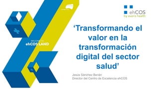 ‘Transformando el valor en la
transformación digital del
sector salud’
Jesús Sánchez Berián
Director del Centro de Excelencia ehCOS
FORO AMITI 2016 – Transformando México
 