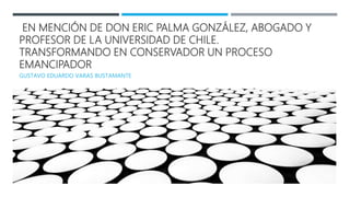 EN MENCIÓN DE DON ERIC PALMA GONZÁLEZ, ABOGADO Y
PROFESOR DE LA UNIVERSIDAD DE CHILE.
TRANSFORMANDO EN CONSERVADOR UN PROCESO
EMANCIPADOR
GUSTAVO EDUARDO VARAS BUSTAMANTE
 