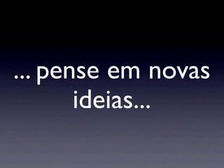 ... pense em novas
       ideias...
 